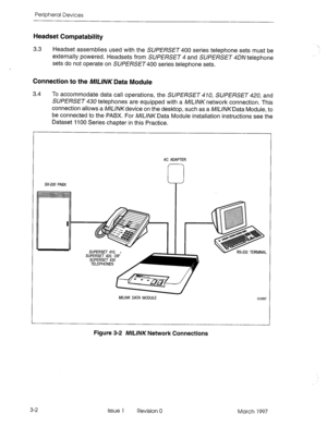 Page 390Peripheral Devices 
Headset Compatability 
3.3 
Headset assemblies used with the SUPERSET 400 series telephone sets must be 
externally powered. Headsets from SUPERSET 4 and SUPERSET 4DN telephone 
sets do not operate on SUPERSET series telephone sets. 
Connection to the ML/NK Data Module 
3.4 
To accommodate data call operations, the SUPERSET 410, SUPERSET 42Q and 
SUPERSET 430 telephones are equipped with a M/L/NK network connection. This 
connection allows a WL/NKdevice on the desktop, such as a...