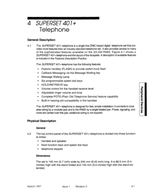 Page 3914 SUPERSET 40 l+ 
Telephone 
General Description 
4.1 The SUPERSET407+ telephone is a single line DNIC-based digital telephone set that pro- 
vides more features than an industry-standard telephone set. It also provides access to many 
of the sophisticated features available on the SX-200 PABX. Figure 4-l shows a 
SUPERSET#O7+ telephone and the layout of the faceplate. A description of available features 
is included in the Feafures Descri@on Practice. 
The SUPERSET401+ telephone has the following...