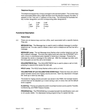 Page 393SUPERSET 401+ Telephone 
Telephone Keypad 
The telephone keypad has 12 keys arranged in the standard pattern. The number keys 
have associated letters with a slight deviation from the standard keypad: the letter “q” 
appears on the 7 key and “2” appears on the 9 key. The following list illustrates the 
key number designation and the corresponding letter designations: 
1 2 abc 3 def 
4 ghi 5 jkl 6 mno 
7 tws 6 tuv 9 wxyz 
* 0 # 
Functional Description 
Feature Keys 
4.3 There are six feature keys and two...