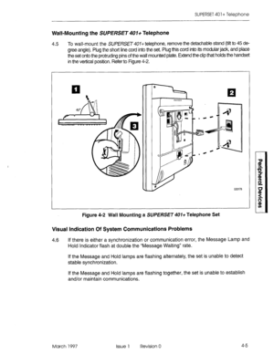 Page 395SUPERSET 40 1 + Telephone 
Wall-Mounting the SUPERSET 401+ Telephone 
4.5 To wall-mount the SlJfERSET401+ telephone, remove the detachable stand (tilt to 45 de- 
gree angle). Plug the short line cord into the set. Plug this cord into its modular jack, and place 
the set onto the protruding pins of the wall mounted plate. Extend the clip that holds the handset 
in the vertical position. Refer to Figure 4-2. 
EEOl78 
Figure 
4-2 Wall Mounting a SUPERSET 407+ Telephone Set 
Visual Indication Of System...