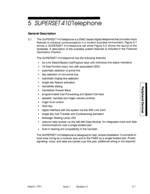 Page 3975 WW?SE~4 lOTelephone 
General Description 
5.1 
The SUf’E/3SE~#IOtelephone is a DNIC-based digital telephone that provides many 
features to enhance communications in a modern business environment. Figure 5-i 
shows a SUl?E/3SE~ 410 telephone set while Figure 5-2 shows the layout of the 
faceplate. A description of the available system features is included in the Features 
Description Practice. 
The SUPERSET 4 70 telephone has the following features: 
. 
. 
. 
. 
. 
. 
. 
. 
. 
. 
. 
. 
. 
. 
. 
. 
....