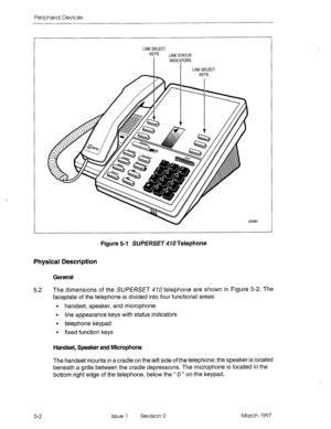 Page 398Peripheral Devices 
Figure 5-l SUPERSE~ 470 Telephone 
Physical Ckscription 
General 
5.2 The dimensions of the SUPERSET 410 telephone are shown in Figure 5-2. The 
faceplate of the telephone is divided into four functional areas: 
l handset, speaker, and microphone 
l line appearance keys with status indicators 
l telephone keypad 
l fixed function keys 
Handset, Speaker and Microphone 
The handset mounts in a cradle on the left side of the telephone; the speaker is located 
beneath a grille between the...