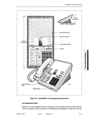 Page 399SUPERSET 410 Telephone 
1, 
,96 
1 
WIDTH: 190 mm (7.48 IN&k) 
I 26 mm 
INCHE 
- IDENTIFICATION CARD 
- LINE STATUS DISPLAY 
FIXED Fl 
KEYS 240 mm 
,45 INCHE 
- LINE APPEARANCE KEYS 
- HOLDKEY 3) 
Figure 5-2 SUPERSET 410 Telephone Dimensions 
Line Appearance Keys 
There are six Line Appearance keys arranged in two columns in the center of the set. 
They are located in the top section of the telephone’s faceplate. These keys may 
be 
March 1997 Issue 1 Revision 0 5-3  