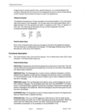 Page 400Peripheral Devices 
programmed to access specific lines, specific features, or to activate Speed Call 
numbers. Between the two columns of Line Appearance keys is a liquid crystal display 
(LCD) indicator that provides the status of each line appearance. 
Telephone Keypad 
The telephone keypad has 12 keys arranged in the standard pattern. It is in the bottom 
right hand section of the faceplate. The number keys have associated letters with a 
slight deviation from the standard: the letter “q” appears on...