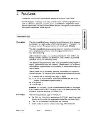 Page 412 Features 
This section of the practice describes the features which apply to the PABX. 
Some features are available to all devices, while others are available to specific devices 
such as extensions, datasets, consoles, trunks, or SUPERSETtelephones; certain 
features are available only with specific software releases. Throughout the text, specific 
descriptions are provided where required. 
Abbreviated Dial 
Description The Abbreviated Dial feature allows trunks and extensions to be accessed 
by...