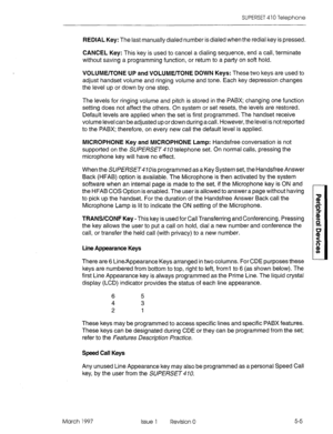 Page 401SUPERSET 410 Telephone 
REDIAL Key: The last manually dialed number is dialed when the redial key is pressed. 
CANCEL Key: This key is used to cancel a dialing sequence, end a call, terminate 
without saving a programming function, or return to a party on soft hold. 
VOLUME/TONE UP and VOLUME/TONE DOWN Keys: These two keys are used to 
adjust handset volume and ringing volume and tone. Each key depression changes 
the level up or down by one step. 
The levels for ringing volume and pitch is stored in the...