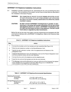 Page 402Peripheral Devices 
SUPERSE~410 Telephone Installation Instructions 
5.4 Installation includes unpacking the set, assembling the set, and connecting the set to 
a wall jack. The connections to the system via the cross connect field are described in 
the /~s&I//&~o~ 
hformation Practice. 
WARNING: ANY 
CONNECTION OF THIS SET TO AN OFF PREMISE APPLICATION, AN OUT 
OF PLANT APPLICATION, OR TO ANY OTHER EXPOSED PLANT APPLICATION 
MAY RESULT IN A SAFETY HAZARD, AND/OR DEFECTIVE OPERATION, AND/OR 
EQUIPMENT...