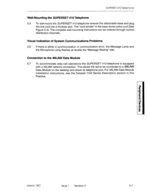 Page 403SUPERSET 410 Telephone 
Wall-Mounting the SUPERSET 410 Telephone 
5.5 
To wall-mount the SUPERSET 470 telephone reverse the detachable base and plug 
the line cord into a modular jack. The “cord winder” in the base stores extra cord (See 
Figure 5-3). The complete wall-mounting instructions can be ordered through normal 
distribution channels. 
Visual Indication of System Communications Problems 
5.6 If there is either a synchronization or communication error, the Message Lamp and 
the Microphone Lamp...