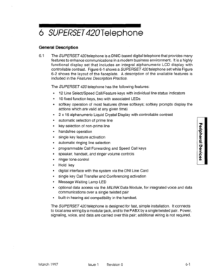 Page 4056 SWfRSE~42UTelephone 
General Description 
6.1 The SURERSE~420 telephone is a DNIC-based digital telephone that provides many 
features to enhance communications in a modern business environment. It is a highly 
functional display set that includes an integral alphanumeric LCD display with 
controllable contrast. Figure 6-l shows a SUPER3342Otelephone set while Figure 
6-2 shows the layout of the faceplate. A description of the available features is 
included in the Features Descriptjon fractice. 
The...