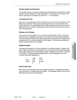 Page 407SUPERSET 420 Telephone 
Handset, Speaker and Microphone 
The handset mounts in a cradle on the left side of the telephone; the speaker is located 
beneath a grille between the cradle depressions. The microphone is located in the 
bottom right edge of the telephone, below the “ 0 ” on the keypad. 
Line Appearance Keys 
There are 12 Line Appearance keys arranged in two columns in the top section of the 
telephone’s faceplate. These keys may be programmed to access specific lines, 
specific features, or to...