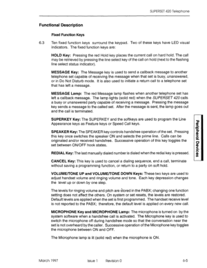 Page 409SUPERSET 420 Telephone 
Functional Description 
Fixed Function Keys 
6.3 
Ten fixed function keys surround the keypad. Two of these keys have LED visual 
indicators. The fixed function keys are: 
HOLD Key: Pressing the red Hold key places the current call on hard hold. The call 
may be retrieved by pressing the line select key of the call on hold (next to the flashing 
line select status indicator). 
MESSAGE Key: The Message key is used to send a callback message to another 
telephone set capable of...