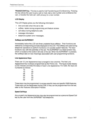 Page 410Peripheral Devices 
6-6 TRANWCONF Key -This key is used for Call Transferring and Conferencing. Pressing 
the key allows the user to put a call on hold, dial a new number and conference the 
call, or transfer the held call (with privacy) to a new number. 
LCD Display 
The LCD Display gives you the following information: 
l time and date when the set is idle 
l softkey labels during programming and feature access 
l call status during telephone calls 
. 
message information 
l telephone system error...