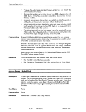 Page 42Features Description 
l Through the Automated Attendant feature, all devices can directly dial 
abbreviated dial numbers. 
l Confidential numbers can only be viewed from CDE or by consoles with 
COS Option 110 (Attendant Abbreviated Dial Confidential Number 
Display) enabled. 
l Access to abbreviated dial numbers is available to: inter-flow points in 
ACD paths, and automated attendant default destinations. 
l Abbreviated dial numbers dialed after automatic route selection (ARS) 
leading digits will be...