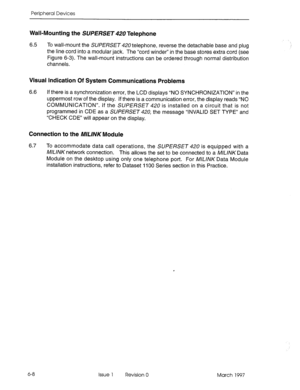 Page 412Peripheral Devices 
Wall-Mounting the SUERSET42U Telephone 
6.5 To wall-mount the SUPERSET 420 telephone, reverse the detachable base and plug 
the line cord into a modular jack. The “cord winder” in the base stores extra cord (see 
Figure 6-3). The wall-mount instructions can be ordered through normal distribution 
channels. 
Visual Indication Of System Communications Problems 
6.6 If there is a synchronization error, the LCD displays “NO SYNCHRONIZATION” in the 
uppermost row of the display. If there...