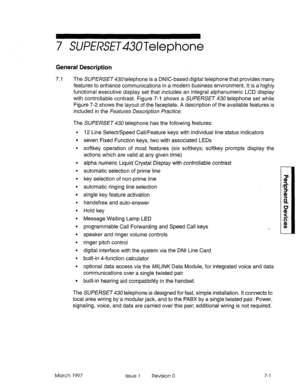 Page 4157 SUffRSE~43UTelephone 
General Description 
7.1 
The SUPE/%SET430 telephone is a DNIC-based digital telephone that provides many 
features to enhance communications in a modern business environment. It is a highly 
functional executive display set that includes an integral alphanumeric LCD display 
with controllable contrast. Figure 7-l shows a SUPERSET 430 telephone set while 
Figure 7-2 shows the layout of the faceplate. A description of the available features is 
included in the Features Description...