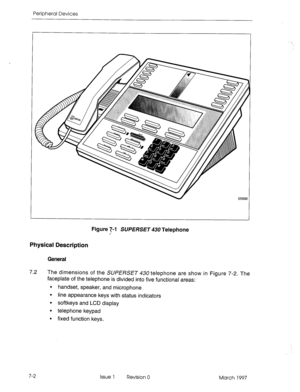 Page 416Peripheral Devices 
. . 
Figure 7-l SUPERSET 430 Telephone 
Physical Description 
General 
7.2 The dimensions of the SUPERSET #30 telephone are show in Figure 7-2. The 
faceplate of the telephone is divided into five functional areas: 
. handset, speaker, and microphone 
l line appearance keys with status indicators 
. softkeys and LCD display 
l telephone keypad 
. fixed function keys. 
7-2 
Issue 1 Revision 0 
March 1997  