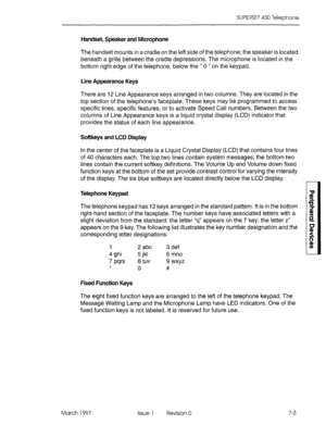 Page 417SUPERSET 430 Telephone 
Handset, Speaker and Microphone 
The handset mounts in a cradle on the left side of the telephone; the speaker is located 
beneath a grille between the cradle depressions. The microphone is located in the 
bottom right edge of the telephone, below the “ 0 ” on the keypad. 
Line Appearance Keys 
There are 12 Line Appearance keys arranged in two columns. They are located in the 
top section of the telephone’s faceplate. These keys may be programmed to access 
specific lines,...