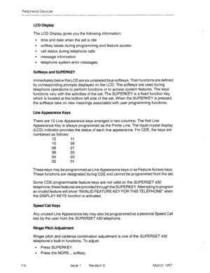 Page 420Peripheral Devices 
LCD Display 
The LCD Display gives you the following information: 
l time and date when the set is idle 
l softkey labels during programming and feature access 
l call status during telephone calls 
. 
message information 
l telephone system error messages. 
Softkeys and SUPERKEY 
Immediately below the LCD are six unlabeled blue softkeys. Their functions are defined 
by corresponding prompts displayed on the LCD. The softkeys are used during 
telephone operations to perform functions...
