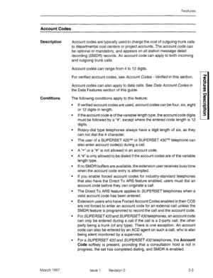 Page 43Features 
Account Codes 
Description Account codes are typically used to charge the cost of outgoing trunk calls 
to departmental cost centers or project accounts. The account code can 
be optional or mandatory, and appears on all station message detail 
recording (SMDR) records. An account code can apply to both incoming 
and outgoing trunk calls. 
Conditions Account codes can range from 4 to 12 digits. 
For verified account codes, see Account Codes - Verified in this section. 
Account codes can also...