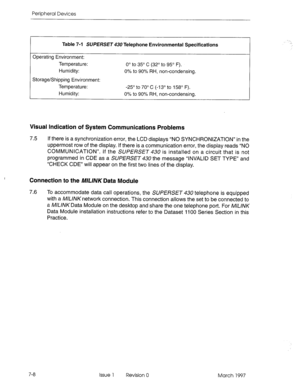 Page 422Peripheral Devices 
Table 7-l SUPERSET 430 Telephone Environmental Specifications 
Operating Environment: 
Temperature: 
Humidity: 
Storage/Shipping Environment: 
Temperature: 
Humidity: O” to 35’ C (32’ to 95’ F). 
0% to 90% RH, non-condensing. 
-25’ to 70’ C (-13’ to 158’ F). 
0% to 90% RH, non-condensing. 
Visual Indication of System Communications Problems 
7.5 If there is a synchronization error, the LCD displays “NO SYNCHRONIZATION” in the 
uppermost row of the display. If there is a communication...