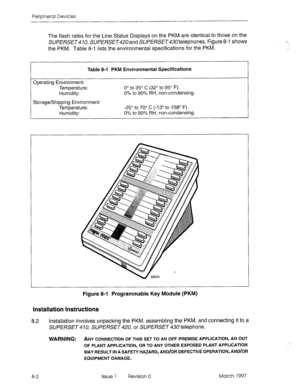 Page 424Peripheral Devices 
The flash rates for the Line Status Displays on the PKM are identical to those on the 
SUPERSET 10, SUPERSET and SUPERSET telephones. Figure 8-l shows 
the PKM. Table 8-i lists the environmental specifications for the PKM. 
Table 8-l PKM Environmental Specifications 
Operating Environment: 
Temperature: 
Humidity: 0” to 35’ C (32” to 95’ F). 
0% to 90% RH, non-condensing. 
Storage/Shipping Environment: 
Temperature: 
Humidity: -25’ to 70’ C (-13’ to 158’ F). 
0% 
to 90% RH,...