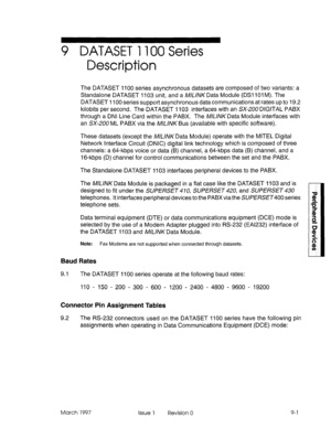 Page 4299 DATASET 1100 Series 
Description 
The DATASET 1100 series asynchronous datasets are composed of two variants: a 
Standalone DATASET 1103 unit, and a WYAKData Module (DSl 101 M). The 
DATASET 1100 series support asynchronous data communications at rates up to 19.2 
kilobits per second. The DATASET 1103 interfaces with an SX-ZOU DIGITAL PABX 
through a DNI Line Card within the PABX. The AJUVKData Module interfaces with 
an SX-200 ML PABX via the M/L/NK Bus (available with specific software). 
These...