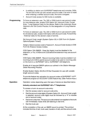 Page 44Features Description 
l In addition to station and SUPfRSETtelephones and consoles, DISA, 
Tie and DID trunks can also access account codes. If an error is made 
when entering a verified account code, the trunk is dropped. 
l Account Code access for DID trunks is available. 
Programming To force an extension user, Tie, DID or DISA trunk to use account codes 
for long distance calls, enable COS Option 201 (Account Code, Forced 
Entry - Long Distance Calls) for the device. Refer to the Automatic Route...