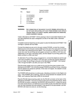 Page 431DATASET 1100 Series Description 
Telephone 
Pin 
Signal 
I no connection 
2 no connection 
3 voice Ring 
4 voice Tip 
5 
no connection 
6 no connection 
Installation 
WARNING: 
ANY CONNECTION OF THIS DEVICE TO AN OFF PREMISE APPLICATION, AN 
Typical modular 
jack wire colors 
green 
red 
OUT OF PLANT APPLICATION, OR TO ANY OTHER EXPOSED PLANT APPLICA- 
TION MAY RESULT IN A SAFETY HAZARD, AND/OR DEFECTIVE OPERATION, 
AND/OR EQUIPMENT DAMAGE. 
Install a Standalone DATASET 1103 by placing it near its...