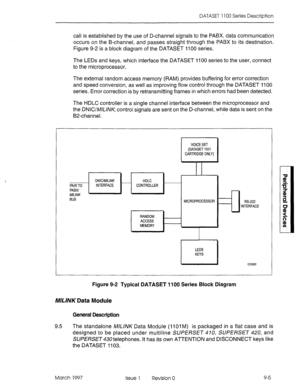 Page 433DATASET 1100 Series Description 
call is established by the use of D-channel signals to the PABX, data communication 
occurs on the B-channel, and passes straight through the PABX to its destination. 
Figure 9-2 is a block diagram of the DATASET 1100 series. 
The LEDs and keys, which interface the DATASET 1100 series to the user, connect 
to the microprocessor. 
The external random access memory (RAM) provides buffering for error correction 
and speed conversion, as well as improving flow control through...