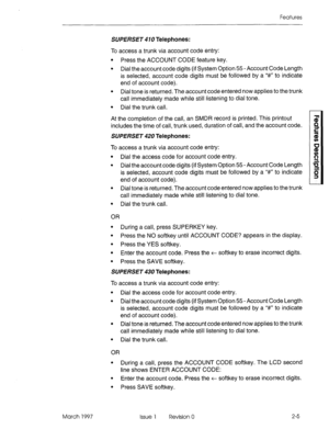 Page 45Features 
SUPERSET 410 Telephones: 
To access a trunk via account code entry: 
l Press the ACCOUNT CODE feature key. 
l Dial the account code digits (if System Option 55 - Account Code Length 
is selected, account code digits must be followed by a I‘#” to indicate 
end of account code). 
l Dial tone is returned. The account code entered now applies to the trunk 
call immediately made while still listening to dial tone. 
l Dial the trunk call. 
At the completion of the call, an SMDR record is printed....