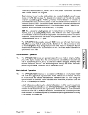 Page 441DATASET 2 100 Series Description 
Terminate B channel command, which it can do because the D channel is active while 
the B channel session is in progress. 
Data is clocked to and from the shift registers at a constant rate by the synchronous 
clocks on the PI.5232 interface. The data set firmware converts this data into packets 
which are passed through the PABX in Ul frames. No error detection or correction is 
performed on this data; synchronous data usually includes its own error detection and...