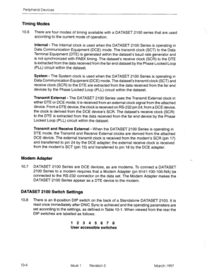 Page 442Peripheral Devices 
Timing Modes 
10.6 There are four modes of timing available with a DATASET 2100 series that are used 
according to the current mode of operation. 
Internal - The Internal clock is used when the DATASET 2100 Series is operating in 
Data Communication Equipment (DCE) mode. The transmit clock (SCT) to the Data 
Terminal Equipment (DTE) is generated within the dataset’s baud rate generator and 
is not synchronized with PABX timing. The dataset’s receive clock (SCR) to the DTE 
is...