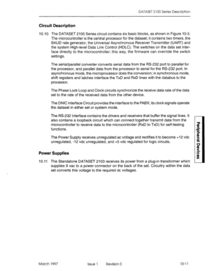 Page 449DATASET 2100 Series Description 
Circuit Description 
10.10 The DATASET 2100 Series circuit contains six basic blocks, as shown in Figure 10-3. 
The microcontroller is the central processor for the dataset; it contains two timers, the 
BAUD rate generator, the Universal Asynchronous Receiver Transmitter (UART) and 
the system High-level Data Link Control (HDLC). The switches on the data set inter- 
face directly to the microcontroller; this way, the firmware can override the switch 
settings. 
The...