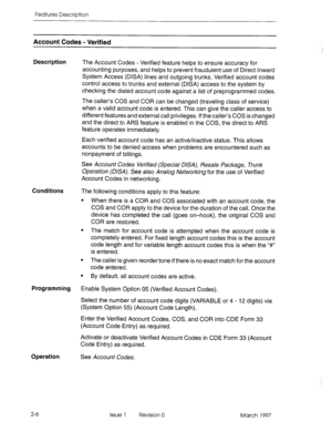 Page 46Features Description 
Account Codes - Verified 
Description 
The Account Codes - Verified feature helps to ensure accuracy for 
accounting purposes, and helps to prevent fraudulent use of Direct Inward 
System Access (DISA) lines and outgoing trunks. Verified account codes 
control access to trunks and external (DISA) access to the system by 
checking the dialed account code against a list of preprogrammed codes. 
The caller’s COS and COR can be changed (traveling class of service) 
when a valid account...