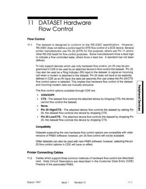 Page 45111 DATASET Hardware 
Flow Control 
Flow Control 
11.1 The dataset is designed to conform to the RS-232C specification. However, 
RS-232C does not define a control lead for DTE flow control of a DCE device. Several 
printer manufacturers use Pin 20 (DTR) for this purpose; others use Pin 11 and/or 
other RS-232 leads for flow control purposes. Some manufacturers force a lead high 
to indicate a flow controlled state; others force a lead low. A standard has not been 
defined. 
To fully support devices which...