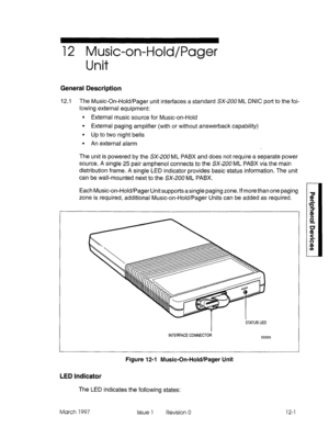 Page 45312 Music-on-Hold/Pager 
Unit 
General Description 
12.1 The Music-On-Hold/Pager unit interfaces a standard SX-,200 ML DNIC port to the fol- 
lowing external equipment: 
9 External music source for Music-on-Hold 
l External paging amplifier (with or without answerback capability) 
9 Up to two night bells 
l An external alarm 
The unit is powered by the SX-200 ML PABX and does not require a separate power 
source. A single 25 pair amphenol connects to the SX-200 ML PABX via the main 
distribution frame. A...