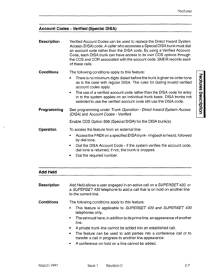 Page 47Features 
Account Codes - Verified (Special DISA) 
Description 
Verified Account Codes can be used to replace the Direct Inward System 
Access (DISA) code. A caller who accesses a Special DISA trunk must dial 
an account code rather than the DISA code. By using a Verified Account 
Code, each DISA trunk can have access to its own COS options through 
the COS and COR associated with the account code. SMDR records each 
of these calls. 
Conditions The following conditions apply to this feature: 
l There is...