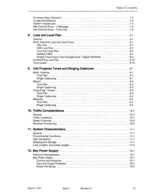 Page 465Table of Contents 
Envelope Delay Distortion ................................................. .7-3 
Longitudinal Balance ..................................................... .7-4 
System Impedances .................................................... ..7- 4 
Idle Channel Noise - C Message ............................................ .7-4 
Idle Channel Noise - 3 kHz Flat ............................................. .7-5 
8. Loss and Level Plan ...................................... 
General...