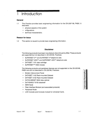 Page 4691 Introduction 
General 
1.1 This Practice provides basic engineering information for the SX-200@ ML PABX. It 
describes: 
9 physical aspects of the system 
l onfigurations 
l technical characteristics. 
Reason for Issue 
I .2 This section is issued to provide basic engineering information. 
Disclaimer 
The following products have been manufacture-discontinued by Mitel. These products 
are supported but not described in SX-200 ML Practices: 
. SUPERSET 3TM and SUPERSET 4@ telephone sets 
l SUPERSET 3DNTM...