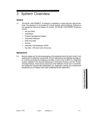 Page 4733 System Overview 
General 
3.1 SX-200 ML LIGHTWARETM 16 software is available in a base load plus optional fea- 
tures. The password on the System ID module enables optional features. Software is 
not operational without the System ID module. SX-200 ML UG/-/TwA/?E 16 features 
include: 
ANI and DNIS 
Hotel/Motel 
Property Management System 
Automated Attendant 
ONS Voice Mail 
Printing 
Automatic Call Distribution (ACD) 
Key Sets - Off-Hook Voice Announce. 
Maintenance 
3.2 Modular design and functional...