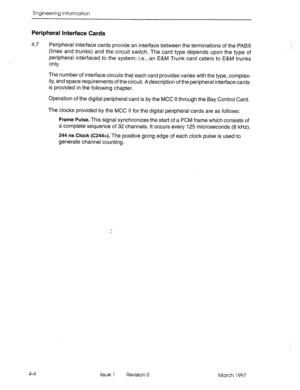 Page 478Engineering information 
Peripheral Interface Cards 
4.7 
Peripheral interface cards provide an interface between the terminations of the PABX 
(lines and trunks) and the circuit switch. The card type depends upon the type of 
peripheral interfaced to the system; i.e., an E&M Trunk card caters to E&M trunks 
only. 
The number of interface circuits that each card provides varies with the type, complex- 
ity, and space requirements of the circuit. A description of the peripheral interface cards 
is...