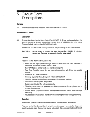 Page 4795 Circuit Card 
Descriptions 
General 
5.1 This chapter describes the cards used in the SX-200 ML PABX. 
Main Control Card II 
Description 
5.2 This section describes the Main Control Card II (MCC II). There are two variants of the 
MCC II, one with a Stratum 4 clock (part number 9109-070-OOO-NA), the other with a 
Stratum 3 clock (part number 9109-070-001 -NA). 
The MCC II and the Switch Matrix perform all call processing for the entire system. 
CAUTION: Do not insert or remove the Main Control Card II...