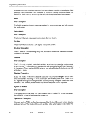 Page 480Engineering Information 
5-2 
software contained in its flash memory. This test software consists of tests for the RAM 
memory, the CPU and the DMA controller. A routine to load the system software into 
RAM from flash memory is run only after all preliminary tests have been passed. 
RAM 
Btief Description 
The RAM carries the dynamic memory required for program storage and call process- 
ing work areas. 
Switch Matrix 
Brief Description 
The Switch Matrix is integrated into the Main Control Card Il....