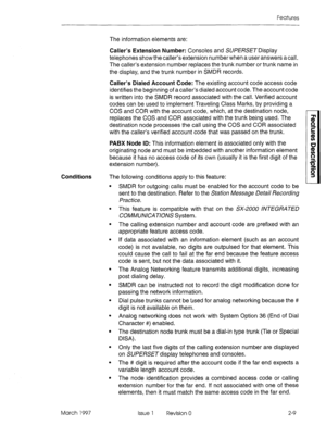 Page 49Features 
The information elements are: 
Caller’s Extension Number: Consoles and SUPERSET Display 
telephones show the caller’s extension number when a user answers a call. 
The caller’s extension number replaces the trunk number or trunk name in 
the display, and the trunk number in SMDR records. 
Caller’s Dialed Account Code: The existing account code access code 
identifies the beginning of a caller’s dialed account code. The account code 
is written into the SMDR record associated with the call....