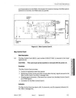 Page 481Circuit Card Descriptions 
purchased options for the PABX. If the System ID module is missing or the Mite1 options 
password is incorrect, the PABX does not operate. 
SYSTEM ID 
MODULE 
Jl CONNECTOR 
PI J2 
CONNECTOR TO SFT 
TO BCC AND PORTS 
CC0567 
Figure 5-l Main Control Card II 
Bay Control Card 
Brief Description 
5.3 The Bay Control Card (BCC), part number 9109-017-000, is required in the lower 
rightmost slot. 
CAUTION: This card must not be inserted or removed with the power on. 
Functions 
The...