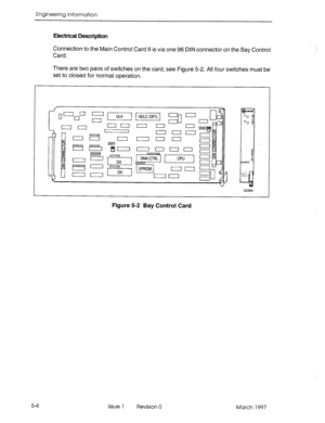 Page 482Engineering InformaKon 
Electrical Description 
Connection to the Main Control Card II is via one 96 DIN connector on the Bay Control 
Card. 
There are two pairs of switches on the card; see Figure 5-2. All four switches must be 
set to closed for normal operation. 
r Ll~~m - 
&Ii.L.-- n- -- - 
CPU I L-III 
Figure 5-2 Bay Control Card 
5-4 
Issue 1 Revision 0 March 1997  