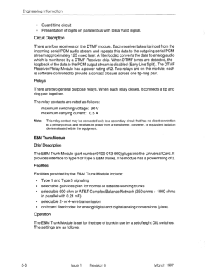 Page 486EnQineerinQ InfcmnUtiOn 
5-8 
l Guard time circuit 
9 Presentation of digits on parallel bus with Data Valid signal. 
Circuit Description 
There are four receivers on the DTMF module. Each receiver takes its input from the 
incoming serial PCM audio stream and repeats this data to the outgoing serial PCM 
stream approximately 125 msec later. A filter/codec converts the data to analog audio 
which is monitored by a DTMF Receiver chip. When DTMF tones are detected, the 
loopback of the data to the PCM...