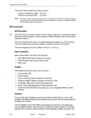 Page 488Engineering Information 
The control relay contacts are rated as follows: 
maximum switching voltage 90 Vrms 
maximum carrying current 0.4 Arms 
Note: This relay contact may be connected only to a secondary circuit that has no direct connection 
to a primary circuit, and receives its power from a transformer, converter, or equivalent isolation 
device situated within the equipment. 
DID Trunk Card 
Brief Description 
5.5 The DID Trunk Card (pat? number 9109-031-000) contains six l-way direct inward 
dial...