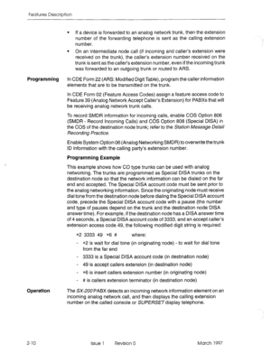 Page 50Features Description 
l If a device is forwarded to an analog network trunk, then the extension 
number of the forwarding telephone is sent as the calling extension 
number. 
l On an intermediate node call (if incoming and caller’s extension were 
received on the trunk), the caller’s extension number received on the 
trunk is sent as the caller’s extension number, even if the incoming trunk 
was forwarded to an outgoing trunk or routed to ARS. 
Programming In CDE Form 22 (ARS: Modified Digit Table),...