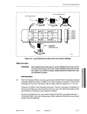 Page 491Circuit Card Descriptions 
SET FOR L,OOP START SET FOR GROUND START 
LEDs 
cc0113 
Figure 5-5 Loop Start/Ground Start Card and Jumper Settings 
ONS Line Card 
WARNING: ANY CONNECTION OF THIS CARD TO AN OFF PREMISE APPLICATION, AN OUT 
OF PLANT APPLICATION, OR TO ANY OTHER EXPOSED PLANT APPLICATION 
MAY RESULT IN A SAFETY HAZARD, AND/OR DEFECTIVE OPERATION, AND/ 
OR EQUIPMENT DAMAGE. 
Brief Description 
5.7 The On-Premises (ONS) Line Card, part number 9109-010-00X, interfaces standard 
subscriber...